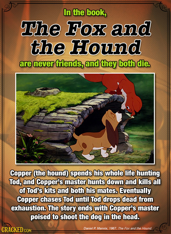 In the book, The Fox and the Hound are never friends, and they both die. Copper (the hound) spends his whole life hunting Tod, and Copper's master hun