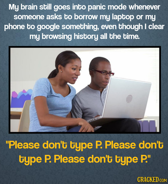 My brain still goes into panic mode whenever someone asks to borrow my laptop or my phone to google something, even though I clear my browsing history all the time. Please don't type P. Please don't type P. Please don't type P.