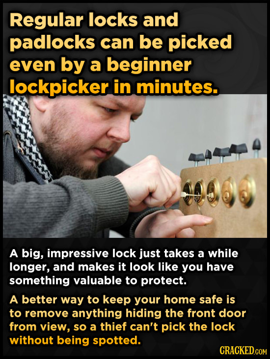 Regular locks and padlocks can be picked even by a beginner lockpicker in minutes. A big, impressive lock just takes a while longer, and makes it look