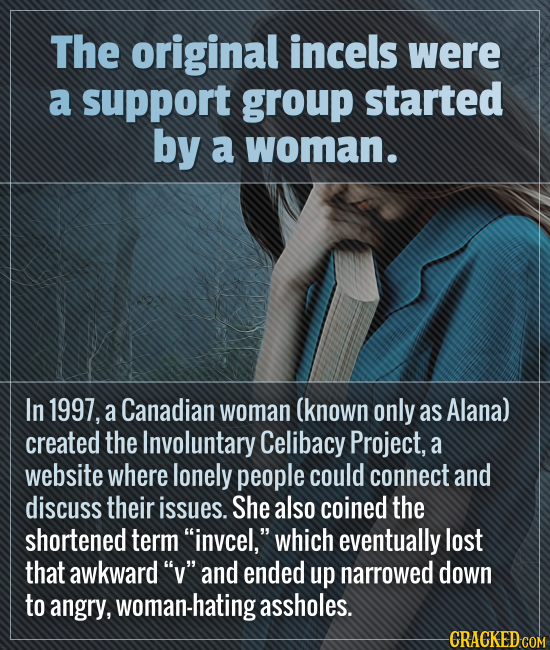 The original incels were a support group started by a woman. In 1997, a Canadian woman (known only as Alana) created the Involuntary Celibacy Project,