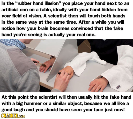 In the rubber hand illusion you place your hand next to an artificial one on a table, ideally with your hand hidden from your field of vision. A sci