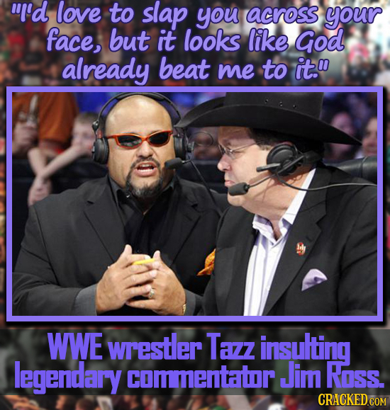 'd love to slap you across your face, but it looks like God already beat me to it.0 WWE wrestler Tazz insulting legendary commentator Jim Ross. CRACK