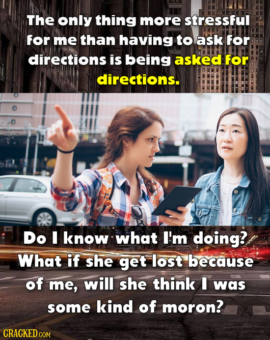 The only thing more stressful for me than having to ask for directions is being asked for directions. Do I know what I'm doing? What if she get lost because of me, will she think I was some kind of moron?