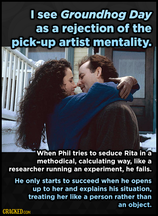I see Groundhog Day as a rejection of the pick-up artist mentality. When Phil tries to seduce Rita in a methodical, calculating way, like a researcher