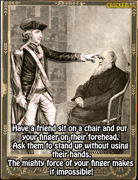 Have a friend sit on a chair and put your finger On their forehead. Ask them to stand UP without using their hands. The mighty force of your finger ma