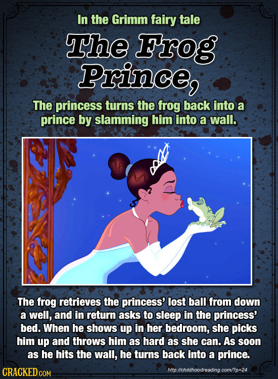 In the Grimm fairy tale The Frog Prince, The princess turns the frog back into a prince by slamming him into a wall. The frog retrieves the princess'
