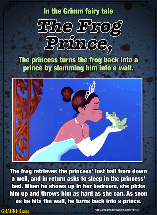 In the Grimm fairy tale The Frog Prince, The princess turns the frog back into a prince by slamming him into a wall. The frog retrieves the princess' 