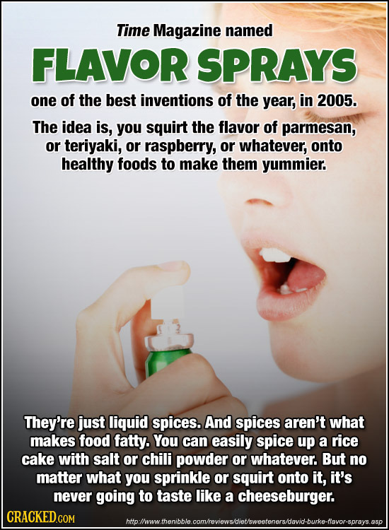 Time Magazine named FLAVOR SPRAYS one of the best inventions of the year, in 2005. The idea is, you squirt the flavor of parmesan, or teriyaki, or raspberry, or whatever onto healthy foods to make them yummier. They're just liquid spices. And spices aren't what makes food fatty. You can really spice up a rice cake with salt or chili powder or whatever. But no matter what you sprinkly or squirt onto it, it's never going to taste like a cheeseburger.