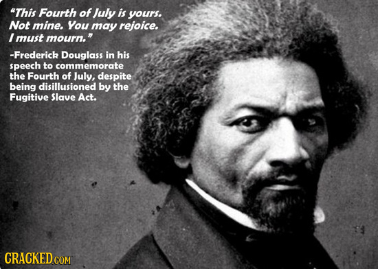 This Fourth of July is yours. Not mine. You may rejoice. I must mourn. -Frederick Douglass in his speech to commemorate the Fourth of July, despite