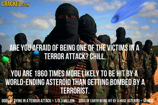 CRACKED coMT ARE YOU AFRAID OF BEING ONE OF THE VICTIMS IN A TERROR ATTACK? CHILL. YOU ARE 1860 TIMES MORE LIKELY TO BE HIT BY A WORLD-ENDING ASTEROID