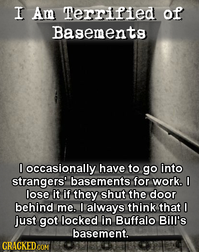I Am Terrified of Basements I occasionally have tO go into strangers' basements for work. 0 lose it if they shut the door behind me. always think that