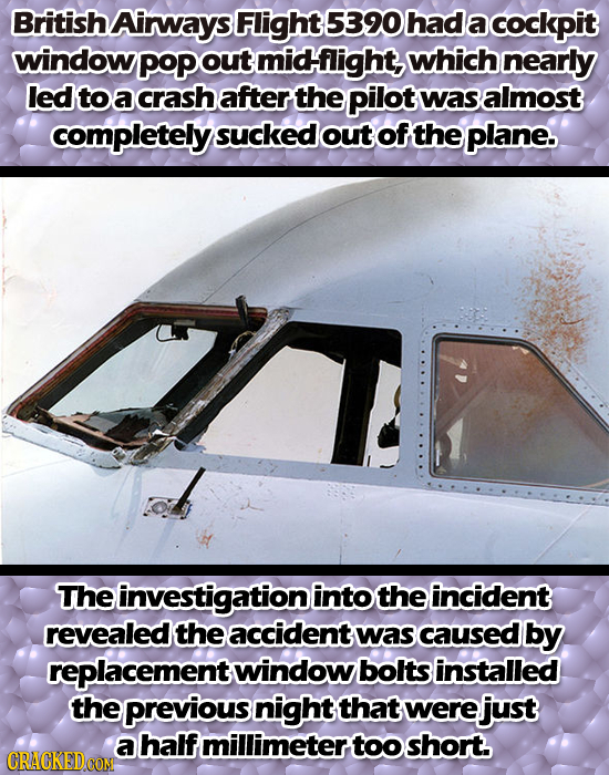 British Airways Flight 5390 had a cockpit window PoPO out midflight, which nearly led to a crash after the pilot was almost completely sucked out of t