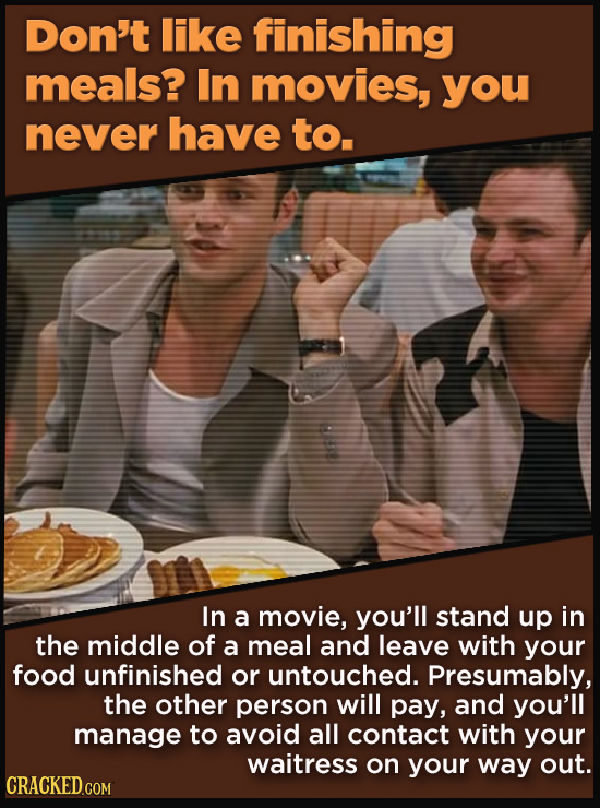 Don't like finishing meals? In movies, you never have to. In a movie, you'll stand up in the middle of a meal and leave with your food unfinished or u