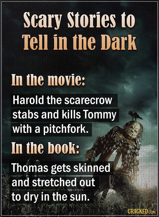 Scary Stories to Tell in the Dark In the movie: Harold the scarecrow stabs and kills Tommy with a pitchfork. In the book: Thomas gets skinned and stre