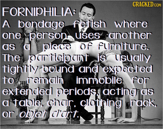 CRACKED cO FORNIPHILIA: A bondage fertish where one person uses another as G pieco OF furniture. The PCRTIcPTT is usually tightly bound and expacted t