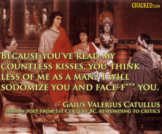 BECAUSE YOU'VE READ MY COUNTLESS KISSES, YOU THINK LESS OF ME AS A MAN? I WILL SODOMIZE YOU AND FACE-F YOU. -GAIUS VALERIUS CATULLUS ROMAN POET FROM 1