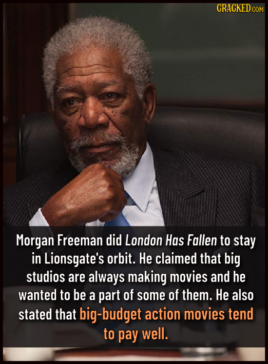 CRACKEDC Morgan Freeman did London Has Fallen to stay in Lionsgate's orbit. He claimed that big studios are always making movies and he wanted to be a