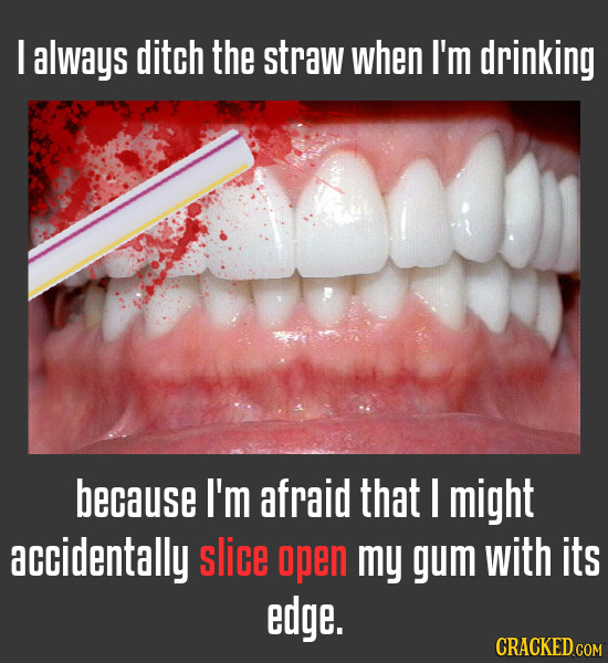 I always ditch the straw when I'm drinking because I'm afraid that I might accidentally slice open my gum with its edge.