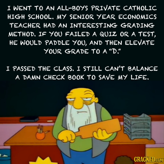 I WENT TO AN ALL-BOYS PRIVATE CATHOLIC HIGH SCHOOL. MY SENIOR YEAR ECONOMICS TEACHER HAD AN INTERESTING GRADING METHOD. IF you FAILED A QUIZ OR A TEST