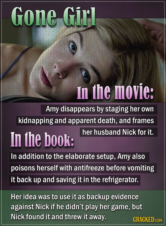 Gone Girl In the movie: Amy disappears by staging her own kidnapping and apparent death, and frames In the book: her husband Nick for it. In addition