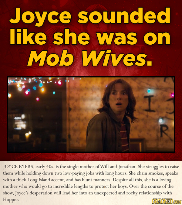 Joyce sounded like she was on Mob Wives. I R JOYCE BYERS, early 40s, is the single mother ofWill and Jonathan. She struggles to raise them while holdi