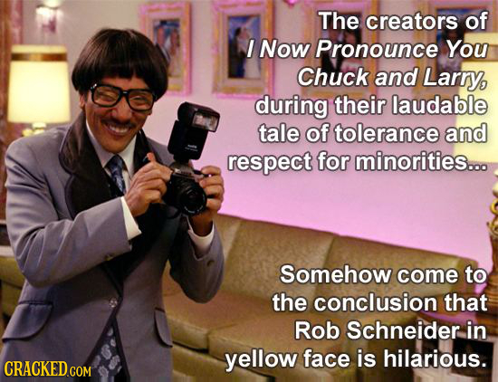 The creators of I Now Pronounce You Chuck and Larry, during their laudable tale of tolerance and respect for minorities... Somehow come to the conclus