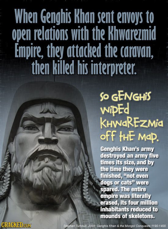 When Genghis Khan sent envoys to open relations with the Khwarezmid Empire, they attacked the caravan, then killed his interpreter. So GENGHiS wipEd K