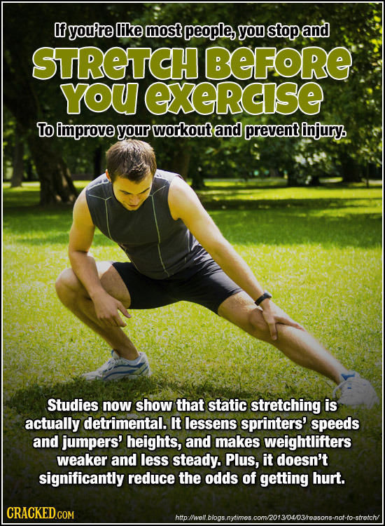If you're like most people, you stop and STRETCH BEFORE YOU exeRcIse To improve your workout and prevent injury. Studies now show that static stretchi