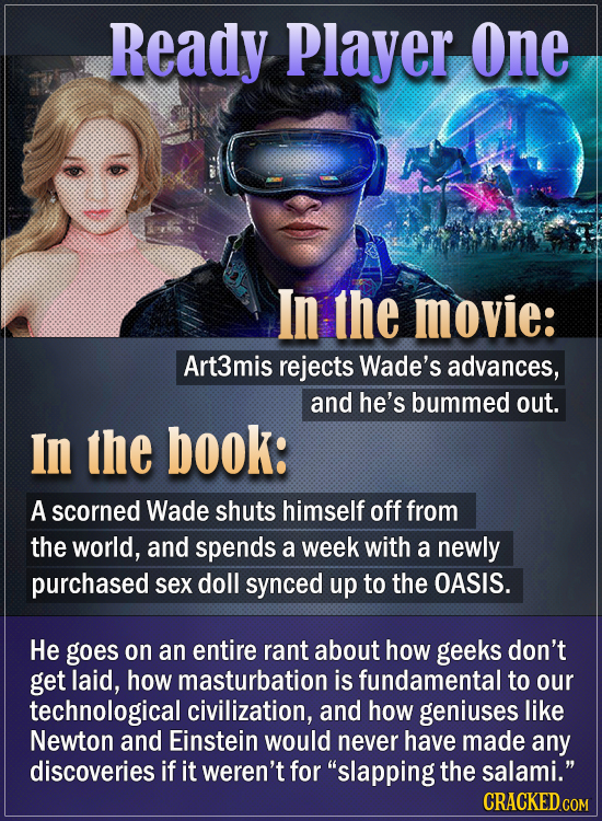 Ready Player One In the movie: Art3mis rejects Wade's advances, and he's bummed out. In the book: A scorned Wade shuts himself off from the world, and