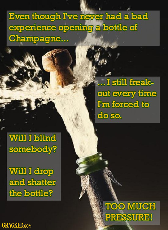 Even though I've never had a bad experience opening a bottle of Champagne.. ...I still freak- out every time I'm forced to do SO. Will I blind somebody? Will I drop and shatter the bottle? TOO MUCH PRESSURE! CRACKED.COM