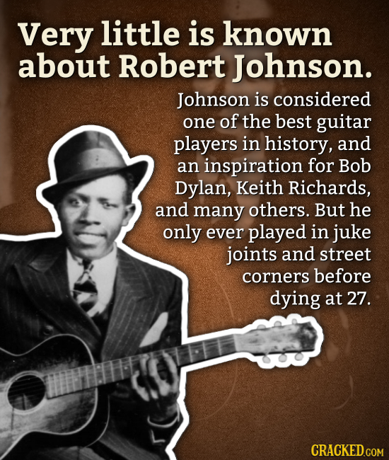 Very little is known about Robert Johnson. Johnson is considered one of the best guitar players in history, and an inspiration for Bob Dylan, Keith Ri