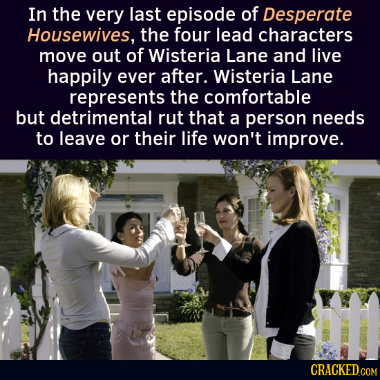 In the very last episode of Desperate Housewives, the four lead characters move out of Wisteria Lane and live happily ever after. Wisteria Lane repres