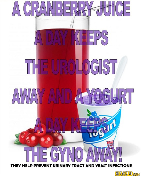 A CRANBERRY JUICE A DAY KEEPS THE UROLOGIST AWAY AND A YOGURT A DAY KFEDST Yo THE GYNO AWAY! THEY HELP PREVENT URINARY TRACT AND YEAST INFECTIONS! CRA