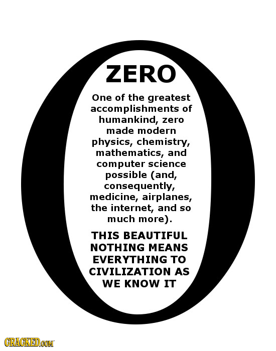 ZERO One of the greatest accomplishments of humankind, zero made modern physics, chemistry, mathematics, and computer science possible (and, consequen