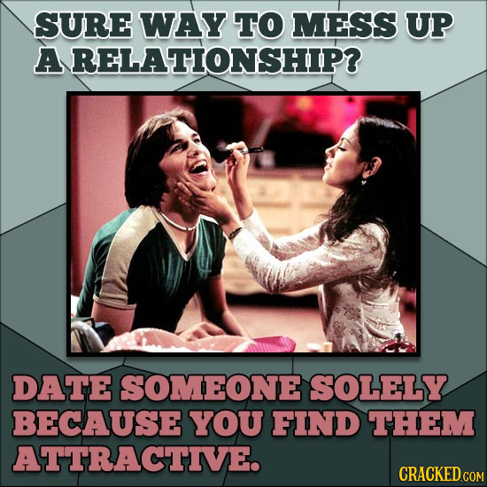 SURE WAY TO MESS UP ARELATIONSHIP? DATE SOMEONE SOLELY BECAUSE YOU FIND THEM ATTRACTIVE. 