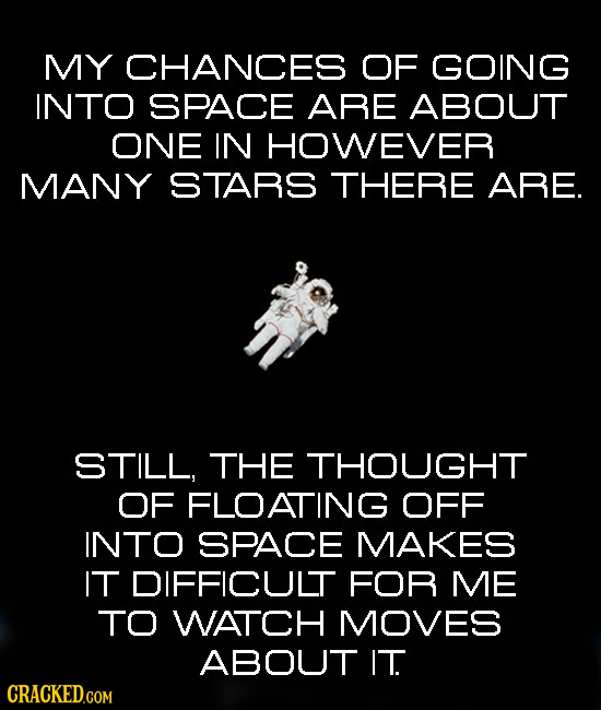 MY CHANCES OF GOING INTO SPACE ARE ABOUT ONE IN HOWEVER MANY STARS THERE ARE. STILL, THE THOUGHT OF FLOATING OFF INTO SPACE MAKES IT DIFFICULT FOR ME