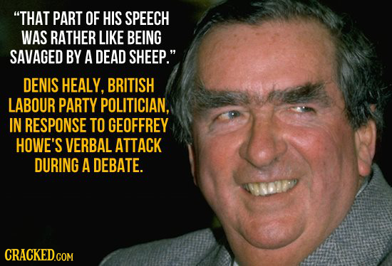 THAT PART OF HIS SPEECH WAS RATHER LIKE BEING SAVAGED BY A DEAD SHEEP. DENIS HEALY, BRITISH LABOUR PARTY POLITICIAN, IN RESPONSE TO GEOFFREY HOWE'S