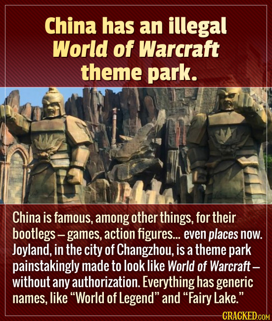 China has an illegal World of Warcraft theme park. China is famous, among other things, for their bootlegs- games, action figures.... even places now.