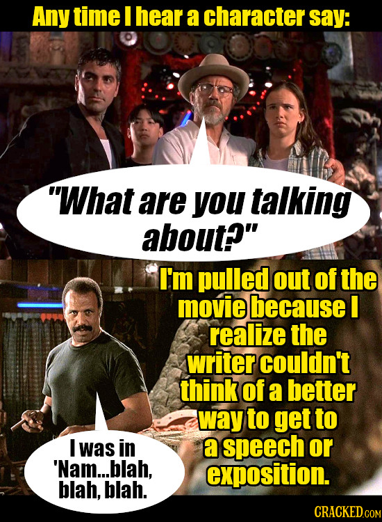 Any time I hear a character say: What are you talking about? I'm pulled out of the movie because I realize the writer couldn't think of a better way