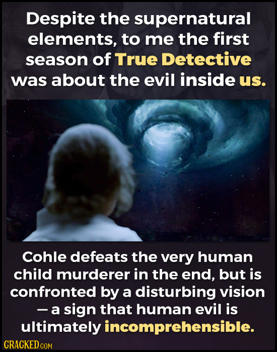Despite the supernatural elements, to me the first season of True Detective was about the evil inside us. Cohle defeats the very human child murderer