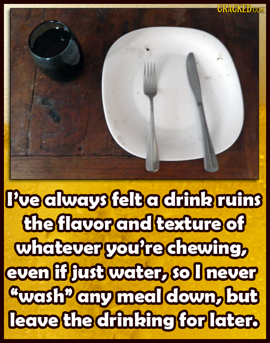 CRACKEDH Ive always felt a drink ruins the flavor and texture of whatever yourre chewing, even if just water So 0 never washp any meal down but leave