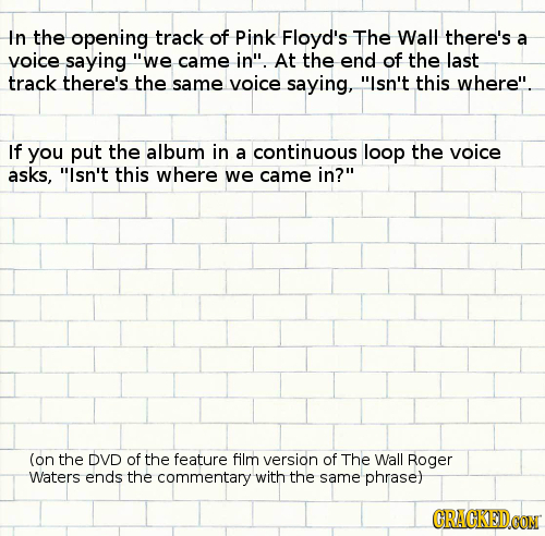 In the opening track of Pink Floyd's The Wall there's a voice saying we came in At the end of the last track there's the same voice saying, Isn't t