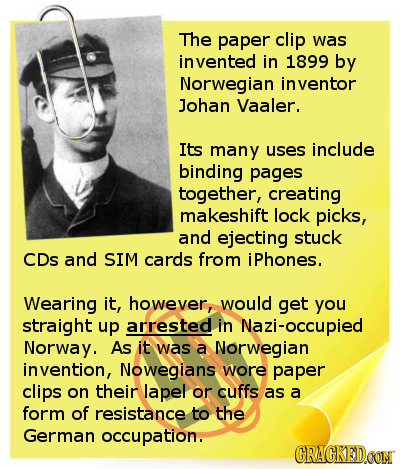 The paper clip was vented in 1899 by Norwegian inventor Johan Vaaler. Its many uses include binding pages together, creating makeshift lock picks, and