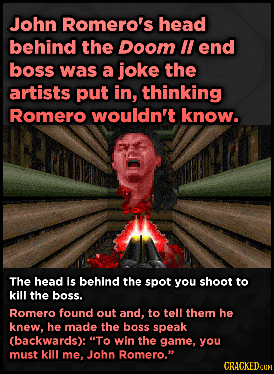 John Romero's head behind the Doom lI end boss was a joke the artists put in, thinking Romero wouldn't know. The head is behind the spot you shoot to
