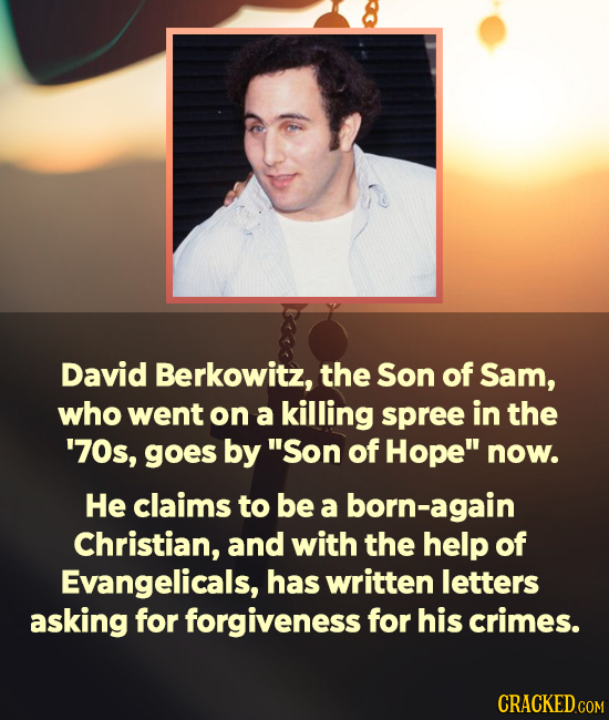 David Berkowitz, the Son of Sam, who went on a killing spree in the '70s, goes by Son of Hope now. He claims to be a born-again Christian, and with