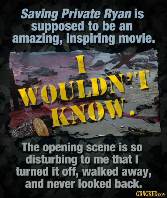 Saving Private Ryan is supposed to be an amazing, inspiring movie. WOULDN'T KNOW The opening scene is SO disturbing to me that I turned it off, walked