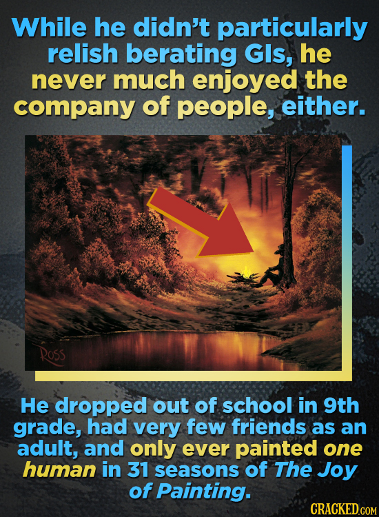 While he didn't particularly relish berating GIs, he never much enjoyed the company of people, either. ROSS He dropped out of school in 9th grade, had