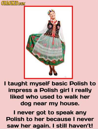 CRACKED taught myself basic Polish to impress a Polish girl I really liked who used to walk her dog near my house. I never got to speak any Polish to 