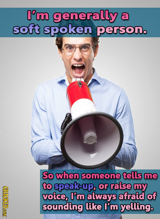 I'm generally a soft spoken person. So when someone tells me to speak-up. or raise my voice, I'm always afraid of sounding like I'm yelling.