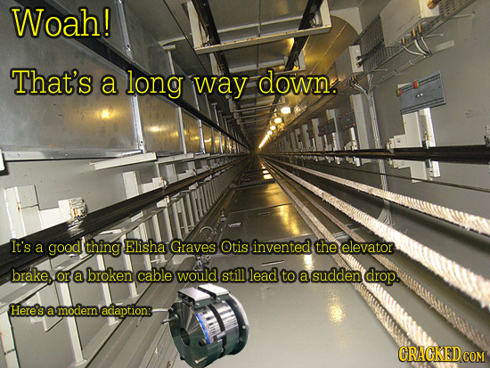 Woah! That's a long way down. It's a good thing Elisha Graves Otis invented the elevator brake, or, a broken cable would still lead to a sudden drop.